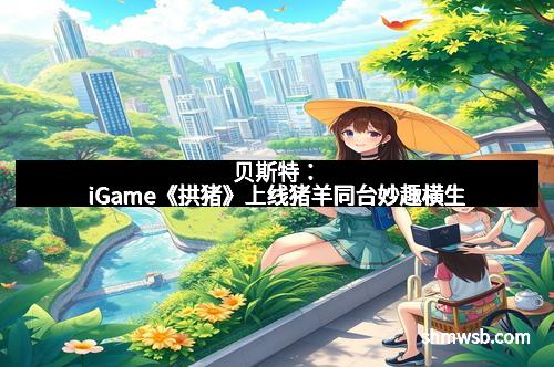 贝斯特:iGame《拱猪》上线猪羊同台妙趣横生